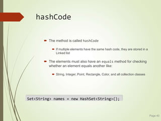 hashCode
 The method is called hashCode
 If multiple elements have the same hash code, they are stored in a
Linked list
 The elements must also have an equals method for checking
whether an element equals another like:
 String, Integer, Point, Rectangle, Color, and all collection classes
Page 40
Set<String> names = new HashSet<String>();
 