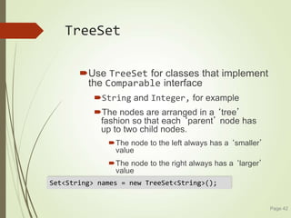 TreeSet
Use TreeSet for classes that implement
the Comparable interface
String and Integer, for example
The nodes are arranged in a ‘tree’
fashion so that each ‘parent’ node has
up to two child nodes.
The node to the left always has a ‘smaller’
value
The node to the right always has a ‘larger’
value
Page 42
Set<String> names = new TreeSet<String>();
 