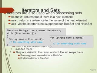 Iterators and Sets
Iterators are also used when processing sets
hasNext returns true if there is a next element
next returns a reference to the value of the next element
add via the iterator is not supported for TreeSet and HashSet
Note that the elements are not visited in the order in which you
inserted them.
They are visited in the order in which the set keeps them:
Seemingly random order for a HashSet
Sorted order for a TreeSet
Page 43
Iterator<String> iter = names.iterator();
while (iter.hasNext())
{
String name = iter.next();
// Do something with name
}
for (String name : names)
{
// Do something with name
}
 