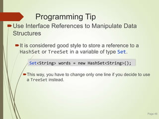 Programming Tip
Use Interface References to Manipulate Data
Structures
It is considered good style to store a reference to a
HashSet or TreeSet in a variable of type Set.
This way, you have to change only one line if you decide to use
a TreeSet instead.
Page 48
Set<String> words = new HashSet<String>();
 