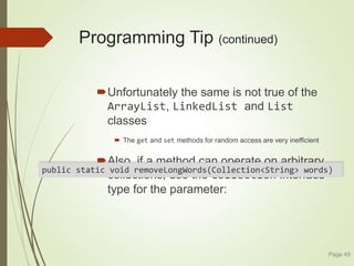 Programming Tip (continued)
Unfortunately the same is not true of the
ArrayList, LinkedList and List
classes
 The get and set methods for random access are very inefficient
Also, if a method can operate on arbitrary
collections, use the Collection interface
type for the parameter:
Page 49
public static void removeLongWords(Collection<String> words)
 