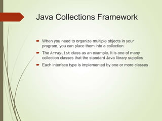 Java Collections Framework
 When you need to organize multiple objects in your
program, you can place them into a collection
 The ArrayList class as an example. It is one of many
collection classes that the standard Java library supplies
 Each interface type is implemented by one or more classes
 