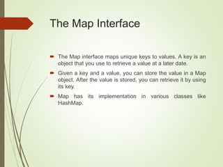 The Map Interface
 The Map interface maps unique keys to values. A key is an
object that you use to retrieve a value at a later date.
 Given a key and a value, you can store the value in a Map
object. After the value is stored, you can retrieve it by using
its key.
 Map has its implementation in various classes like
HashMap.
 