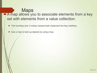 Maps
A map allows you to associate elements from a key
set with elements from a value collection.
 The HashMap and TreeMap classes both implement the Map interface.
 Use a map to look up objects by using a key.
Page 52
 