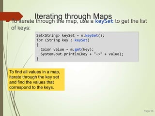Iterating through Maps
To iterate through the map, use a keySet to get the list
of keys:
Page 56
Set<String> keySet = m.keySet();
for (String key : keySet)
{
Color value = m.get(key);
System.out.println(key + "->" + value);
}
To find all values in a map,
iterate through the key set
and find the values that
correspond to the keys.
 