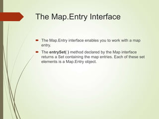 The Map.Entry Interface
 The Map.Entry interface enables you to work with a map
entry.
 The entrySet( ) method declared by the Map interface
returns a Set containing the map entries. Each of these set
elements is a Map.Entry object.
 