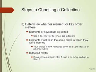 Steps to Choosing a Collection
3) Determine whether element or key order
matters
 Elements or keys must be sorted
 Use a TreeSet or TreeMap. Go to Step 6
 Elements must be in the same order in which they
were inserted
 Your choice is now narrowed down to a LinkedList or
an ArrayList
 It doesn’t matter
 If you chose a map in Step 1, use a HashMap and go to
Step 5
Page 63
 