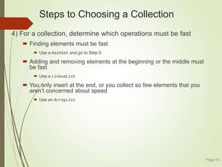 Steps to Choosing a Collection
4) For a collection, determine which operations must be fast
 Finding elements must be fast
 Use a HashSet and go to Step 5
 Adding and removing elements at the beginning or the middle must
be fast
 Use a LinkedList
 You only insert at the end, or you collect so few elements that you
aren’t concerned about speed
 Use an ArrayList.
Page 64
 