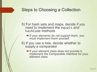 Steps to Choosing a Collection
5) For hash sets and maps, decide if you
need to implement the equals and
hashCode methods
If your elements do not support them, you
must implement them yourself.
6) If you use a tree, decide whether to
supply a comparator
If your element class does not provide it,
implement the Comparable interface for your
element class
Page 65
 
