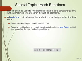 Special Topic: Hash Functions
 Hashing can be used to find elements in a set data structure quickly,
without making a linear search through all elements.
 A hashCode method computes and returns an integer value: the hash
code.
 Should be likely to yield different hash codes
 Because hashing is so important, the Object class has a hashCode method
that computes the hash code of any object x.
Page 66
int h = x.hashCode();
 