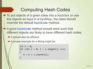 Computing Hash Codes
 To put objects of a given class into a HashSet or use
the objects as keys in a HashMap, the class should
override the default hashCode method.
 A good hashCode method should work such that
different objects are likely to have different hash codes.
 It should also be efficient
 A simple example for a String might be:
Page 67
int h = 0;
for (int i = 0; i < s.length(); i++)
{
h = h + s.charAt(i);
}
 