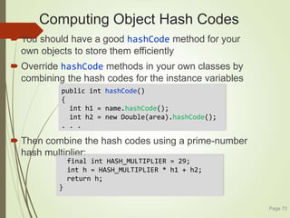 Computing Object Hash Codes
 You should have a good hashCode method for your
own objects to store them efficiently
 Override hashCode methods in your own classes by
combining the hash codes for the instance variables
 Then combine the hash codes using a prime-number
hash multiplier:
Page 70
public int hashCode()
{
int h1 = name.hashCode();
int h2 = new Double(area).hashCode();
. . .
final int HASH_MULTIPLIER = 29;
int h = HASH_MULTIPLIER * h1 + h2;
return h;
}
 