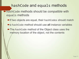 hashCode and equals methods
hashCode methods should be compatible with
equals methods
If two objects are equal, their hashCodes should match
a hashCode method should use all instance variables
The hashCode method of the Object class uses the
memory location of the object, not the contents
Page 71
 