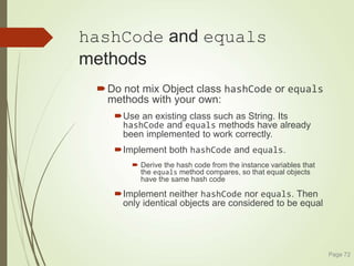 hashCode and equals
methods
Do not mix Object class hashCode or equals
methods with your own:
Use an existing class such as String. Its
hashCode and equals methods have already
been implemented to work correctly.
Implement both hashCode and equals.
 Derive the hash code from the instance variables that
the equals method compares, so that equal objects
have the same hash code
Implement neither hashCode nor equals. Then
only identical objects are considered to be equal
Page 72
 