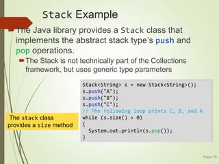 Stack Example
The Java library provides a Stack class that
implements the abstract stack type’s push and
pop operations.
The Stack is not technically part of the Collections
framework, but uses generic type parameters
Page 76
Stack<String> s = new Stack<String>();
s.push("A");
s.push("B");
s.push("C");
// The following loop prints C, B, and A
while (s.size() > 0)
{
System.out.println(s.pop());
}
The stack class
provides a size method
 