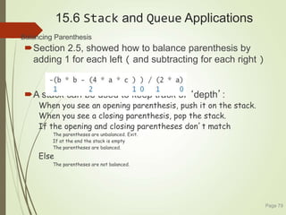 15.6 Stack and Queue Applications
 Balancing Parenthesis
Section 2.5, showed how to balance parenthesis by
adding 1 for each left ( and subtracting for each right )
A stack can be used to keep track of ‘depth’:
When you see an opening parenthesis, push it on the stack.
When you see a closing parenthesis, pop the stack.
If the opening and closing parentheses don’t match
The parentheses are unbalanced. Exit.
If at the end the stack is empty
The parentheses are balanced.
Else
The parentheses are not balanced.
Page 79
 