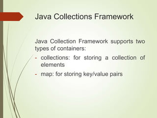 Java Collections Framework
Java Collection Framework supports two
types of containers:
- collections: for storing a collection of
elements
- map: for storing key/value pairs
 