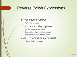 Reverse Polish Expressions
If you read a number
Push it on the stack.
Else if you read an operand
Pop two values off the stack.
Combine the values with the operand.
Push the result back onto the stack.
Else if there is no more input
Pop and display the result.
Page 82
 