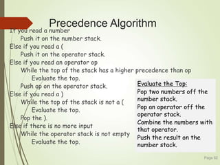 Precedence Algorithm
If you read a number
Push it on the number stack.
Else if you read a (
Push it on the operator stack.
Else if you read an operator op
While the top of the stack has a higher precedence than op
Evaluate the top.
Push op on the operator stack.
Else if you read a )
While the top of the stack is not a (
Evaluate the top.
Pop the ).
Else if there is no more input
While the operator stack is not empty
Evaluate the top.
Page 92
Evaluate the Top:
Pop two numbers off the
number stack.
Pop an operator off the
operator stack.
Combine the numbers with
that operator.
Push the result on the
number stack.
 