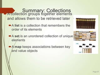 Summary: Collections
A collection groups together elements
and allows them to be retrieved later
A list is a collection that remembers the
order of its elements
A set is an unordered collection of unique
elements
A map keeps associations between key
and value objects
Page 97
 