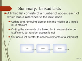 Summary: Linked Lists
A linked list consists of a number of nodes, each of
which has a reference to the next node
Adding and removing elements in the middle of a linked
list is efficient
Visiting the elements of a linked list in sequential order
is efficient, but random access is not
You use a list iterator to access elements of a linked list
Page 98
 
