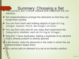 Summary: Choosing a Set
 The HashSet and TreeSet classes both implement the Set
interface.
 Set implementations arrange the elements so that they can
locate them quickly.
 You can form hash sets holding objects of type String,
Integer, Double, Point, Rectangle, or Color.
 You can form tree sets for any class that implements the
Comparable interface, such as String or Integer.
 Sets don’t have duplicates. Adding a duplicate of an element
that is already present is silently ignored.
 A set iterator visits the elements in the order in which the set
implementation keeps them.
 You cannot add an element to a set at an iterator position.
Page 99
 