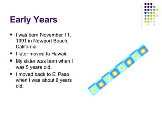 Early Years I was born November 11, 1991 in Newport Beach, California. I later moved to Hawaii. My sister was born when I was 5 years old. I moved back to El Paso when I was about 6 years old. 