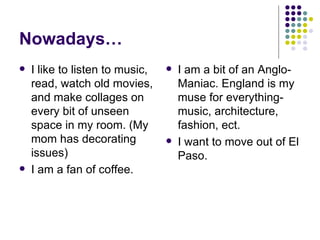 Nowadays… I like to listen to music, read, watch old movies, and make collages on every bit of unseen space in my room. (My mom has decorating issues) I am a fan of coffee. I am a bit of an Anglo-Maniac. England is my muse for everything-music, architecture, fashion, ect. I want to move out of El Paso. 