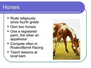 Horses Rode religiously since fourth grade Own two horses One a registered paint, the other an appaloosa Compete often in Rodeo/Barrel Racing Teach lessons at local barn 