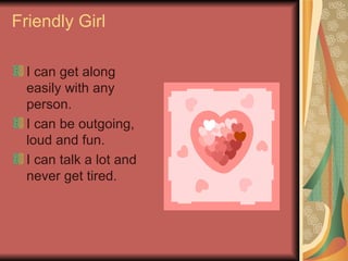 Friendly Girl I can get along easily with any person. I can be outgoing, loud and fun. I can talk a lot and never get tired.