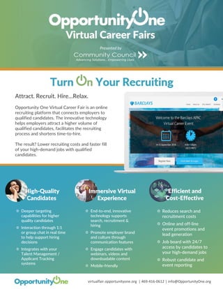 virtualfair.opportunityone.org | 469-416-0612 | info@OpportunityOne.org
Attract. Recruit. Hire…Relax.
Opportunity One Virtual Career Fair is an online
recruiting platform that connects employers to
qualified candidates. The innovative technology
helps employers attract a higher volume of
qualified candidates, facilitates the recruiting
process and shortens time-to-hire.
The result? Lower recruiting costs and faster fill
of your high-demand jobs with qualified
candidates.
Immersive Virtual
Experience
End-to-end, innovative
technology supports
search, recruitment &
hiring
Promote employer brand
and culture through
communication features
Engage candidates with
webinars, videos and
downloadable content
Mobile-friendly
Efficient and
Cost-Effective
Reduces search and
recruitment costs
Online and off-line
event promotions and
lead generation
Job board with 24/7
access by candidates to
your high-demand jobs
Robust candidate and
event reporting
Presented by
High-Quality
Candidates
Deeper targeting
capabilities for higher
quality candidates
Interaction through 1:1
or group chat in real time
to help support hiring
decisions
Integrates with your
Talent Management /
Applicant Tracking
systems
 