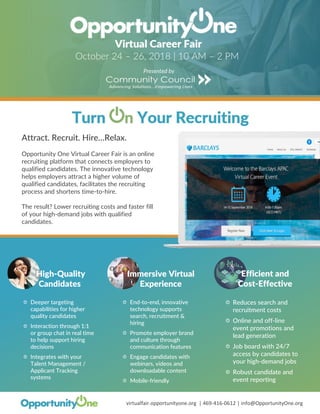 virtualfair.opportunityone.org | 469-416-0612 | info@OpportunityOne.org
Virtual Career Fair
Attract. Recruit. Hire…Relax.
Opportunity One Virtual Career Fair is an online
recruiting platform that connects employers to
qualified candidates. The innovative technology
helps employers attract a higher volume of
qualified candidates, facilitates the recruiting
process and shortens time-to-hire.
The result? Lower recruiting costs and faster fill
of your high-demand jobs with qualified
candidates.
Immersive Virtual
Experience
End-to-end, innovative
technology supports
search, recruitment &
hiring
Promote employer brand
and culture through
communication features
Engage candidates with
webinars, videos and
downloadable content
Mobile-friendly
Efficient and
Cost-Effective
Reduces search and
recruitment costs
Online and off-line
event promotions and
lead generation
Job board with 24/7
access by candidates to
your high-demand jobs
Robust candidate and
event reporting
Presented by
High-Quality
Candidates
Deeper targeting
capabilities for higher
quality candidates
Interaction through 1:1
or group chat in real time
to help support hiring
decisions
Integrates with your
Talent Management /
Applicant Tracking
systems
October 24 – 26, 2018 | 10 AM – 2 PM
 