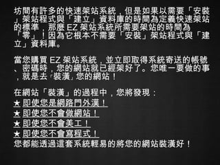 坊間有許多的快速架站系統，但是如果以需要「安裝」架站程式與「建立」資料庫的時間為定義快速架站的標準，那麼 EZ 架站系統所需要架站的時間為「零」！因為它根本不需要「安裝」架站程式與「建立」資料庫。 當您購買 EZ 架站系統，並立即取得系統寄送的帳號、密碼時，您的網站就已經架好了。您唯一要做的事，就是去 「 裝潢 」 您的網站！ 在網站「裝潢」的過程中，您將發現： ★ 即使您是網路門外漢！ ★ 即使您不會做網站！ ★ 即使您不會美工！ ★ 即使您不會寫程式！ 您都能透過這套系統輕易的將您的網站裝潢好！ 