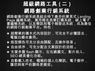 超級網路工具 ( 二 ) 網路創業行銷系統 ★ 超簡單的積木式內容設計，可完全不必懂語法，電腦白癡也會用。 ★ 版型顏色可充分自由調配，且操作容易   。 ★ 自由排序，可充分配合文案設計的流程 。   ★ 支援多圖 flash 顯示、左右繞圖文、影片崁入、 SEO 網頁優化功能。 ★ 自動載入姓名、暱稱的個人化簡訊、電子郵件，讓您與客戶的關係更親密。  網路創業行銷系統是結合時下最夯的單頁式 Landing Page 編輯系統、萬用報名表單訂購系統，線上電子書編輯系統、以及簡訊和電子報發送系統，成為最佳的網路行銷創業平台。特色： 