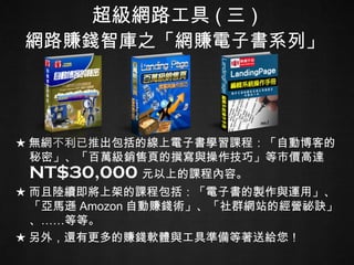 超級網路工具 ( 三 ) 網路賺錢智庫之「網賺電子書系列」 ★ 無網不利已推出包括的線上電子書學習課程：「自動博客的秘密」、「百萬級銷售頁的撰寫與操作技巧」等市價高達 NT$30,000 元以上的課程內容。 ★ 而且陸續即將上架的課程包括：「電子書的製作與運用」、「亞馬遜 Amozon 自動賺錢術」、「社群網站的經營祕訣」、……等等。 ★ 另外，還有更多的賺錢軟體與工具準備等著送給您！ 