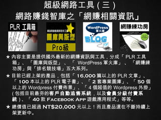 超級網路工具 ( 三 ) 網路賺錢智庫之「網賺相關資訊 」 ★ 內容主要是提供國外最新的網賺資訊與工具，分成「 PLR 工具箱」、 「圖庫與版型」 、 「  WordPress 軍火庫」 、 「網賺練功房」與「排名競技場」五大系列。  ★ 目前已經上架的產品，包括「 16,000 篇以上的 PLR 文章」、「 100 本以上的 PLR 電子書」、「 2 套專業圖庫」、「 50 個以上的 Wordpress 付費佈景」、「 4 個超值的 Wordpress 外掛」   ( 包括目前最夯的 客戶自動追售系統 ，以及 會員分級付費系統 ) 、「 40 款 Facebook   App 遊戲應用程式」等等。 ★ 總價值已超過 NT$20,000 元 以上！而且產品還在不斷持續上架更新中。 