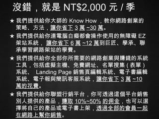 沒錯，就是 NT$2,000 元 / 季 ★ 我們提供給你大師的 Know How ，教你網路創業的策略、方法， 讓你省下 3 萬 ~30 萬 。 ★ 我們提供給你連電腦白癡都會操作使用的無障礙 EZ 架站系統，  讓你省下 6 萬 ~12 萬 到巨匠、學承、聯承學習網路架站的學費。 ★ 我們提供給你全部你所需要的網路創業與賺錢的系統工具，包括虛擬主機、免費網址、名單搜集 ( 表單 ) 系統、  Landing Page 銷售頁編輯系統、電子書編輯系統、電子報與簡訊客服系統， 讓你省下 3 萬 ~10 萬的花費 。 ★ 我們提供給你聯盟行銷平台，你可透過這個平台銷售別人提供的產品， 賺取 10%~50% 的佣金 ，也可以選擇將自己的產品或電子書上架， 透過全部的會員一起在網路上幫你銷售 。 