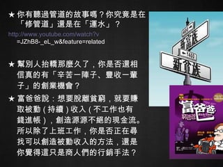 ★ 幫別人抬轎那麼久了，你是否還相信真的有「辛苦一陣子、豐收一輩子」的創業機會？ ★ 富爸爸說：想要脫離貧窮，就要賺取被動 ( 持續 ) 收入 ( 不工作也有錢進帳 ) ，創造源源不絕的現金流。所以除了上班工作，你是否正在尋找可以創造被動收入的方法，還是你覺得這只是商人們的行銷手法？ ★ 你有聽過管道的故事嗎？你究竟是在「 修管道 」還是在「 運水 」？ http:// www.youtube.com/watch?v =JZhB8-_eL_w&feature=related   