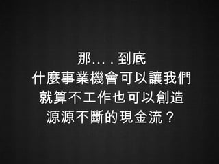 那… . 到底 什麼事業機會可以讓我們 就算不工作也可以創造 源源不斷的現金流？ 