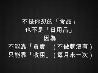 不是你想的「食品」 也不是「日用品」 因為 不能靠「買賣」 ( 不做就沒有 ) 只能靠「收租」 ( 每月來一次 ) 