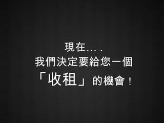 現在… . 我們決定要給您一個 「收租」 的機會 ！ 