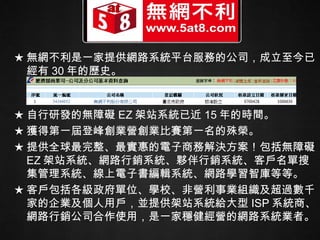★ 無網不利是一家提供網路系統平台服務的公司，成立至今已經有 30 年的歷史。 ★ 自行研發的無障礙 EZ 架站系統已近 15 年的時間。 ★ 獲得第一屆登峰創業營創業比賽第一名的殊榮。 ★ 提供全球最完整、最實惠的電子商務解決方案！包括無障礙 EZ 架站系統、網路行銷系統、夥伴行銷系統、客戶名單搜集管理系統、線上電子書編輯系統、網路學習智庫等等。 ★ 客戶包括各級政府單位、學校、非營利事業組織及超過數千家的企業及個人用戶，並提供架站系統給大型 ISP 系統商、網路行銷公司合作使用，是一家穩健經營的網路系統業者。  