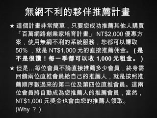 無網不利的夥伴推薦計畫 ★ 這個計畫非常簡單，只要您成功推薦其他人購買「百萬網路創業家培育計畫」 NT$2,000 優惠方案，使用無網不利的系統服務，您都可以賺取 50% ，就是 NT$1,000 元的直接推薦佣金。 ( 是不是很讚！每一季都可以收 1,000 元租金。 ) ★ 但是…每位會員不論直接推薦多少會員，終身需回饋兩位直推會員給自己的推薦人，就是按照推薦順序數過來的第二位及第四位直推會員。這兩位會員將自動成為您推薦人的推薦會員，當然， NT$1,000 元獎金也會由您的推薦人領取。 (Why ？ ) 