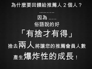 為什麼要回饋給推薦人 2 個人？ .....….. 因為 ..… 俗語說的好 「有捨才有得」 捨去 兩人 將讓您的推薦會員人數產生 爆炸性的成長 ！   