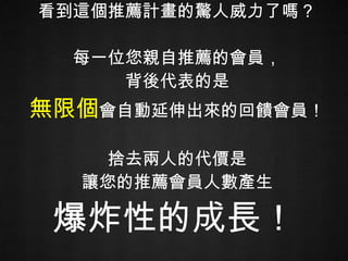看到這個推薦計畫的驚人威力了嗎？ 每一位您親自推薦的會員， 背後代表的是 無限個 會自動延伸出來的回饋會員！ 捨去兩人的代價是 讓您的推薦會員人數產生 爆炸性的成長！   