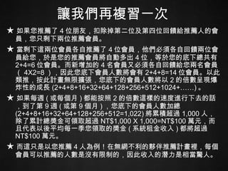 讓我們再複習一次 ★ 如果您推薦了 4 位朋友，扣除掉第二位及第四位回饋給推薦人的會員，您只剩下兩位推薦會員。 ★ 當剩下這兩位會員各自推薦了 4 位會員，他們必須各自回饋兩位會員給您，於是您的推薦會員將自動多出 4 位，等於您的底下總共有 2+4=6 位會員。而新增加的 4 名會員又必須各自回饋給您兩名會員（ 4X2=8 ），因此您底下會員人數將會有 2+4+8=14 位會員。以此類推，按此計畫無限擴張，您底下的會員人數將以 2 的倍數呈現爆炸性的成長 (2+4+8+16+32+64+128+256+512+1024+……) 。 ★ 如果每週 ( 或每個月 ) 都能按照 2 的倍數這樣的速度進行下去的話，到了第 9 週 ( 或第 9 個月 ) ，您底下的會員人數加總 (2+4+8+16+32+64+128+256+512=1,022) 將累積超過 1,000 人，除了累計總獎金可領取超過 NT$1,000 X 1,000=NT$100 萬元，而且代表以後平均每一季您領取的獎金 ( 系統租金收入 ) 都將超過 NT$100 萬元。 ★ 而這只是以您推薦 4 人為例！在無網不利的夥伴推薦計畫裡，每個會員可以推薦的人數是沒有限制的，因此收入的潛力是相當驚人。 