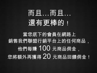 而且…而且… 還有更棒的 ！ 當您底下的會員在網路上 銷售我們聯盟行銷平台上的任何商品， 他們每賺 100 元商品佣金， 您將額外再獲得 20 元商品回饋佣金！ 