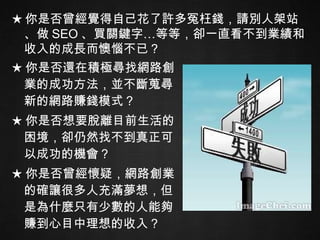 ★ 你是否還在積極尋找網路創業的成功方法，並不斷蒐尋新的網路賺錢模式？ ★ 你是否想要脫離目前生活的困境，卻仍然找不到真正可以成功的機會？ ★ 你是否曾經懷疑，網路創業的確讓很多人充滿夢想，但是為什麼只有少數的人能夠賺到心目中理想的收入？ ★ 你是否曾經覺得自己花了許多冤枉錢，請別人架站、做 SEO 、買關鍵字…等等，卻一直看不到業績和收入的成長而懊惱不已？ 