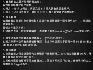 A. 會員佣金之計算期間與發放日： 我們每月將發放兩次佣金，  1. 每月 1-15 日之佣金，將於次月 5 日撥入該會員佣金帳戶。  2. 每月 16-31 日之佣金，將於次月 20 日撥入該會員之佣金帳戶。 B. 佣金提領： 台灣會員必須提供身分證明影本及銀行存摺帳號影本兩項證明文件，才能領取該筆佣金。 證明文件提供方式：  1. 掃瞄文件後，註明會員編號，透過電子郵件 (service@5at8.com) 寄給我們。 2. 將文件影本註明會員編號傳真至： (02)2388-3022 。  3. 將文件影本註明會員編號郵寄到：台北市中正區忠孝西路一段 50 號 18 樓之 28  無網不利股份有限公司 收。 C. 其他事項： 1. 台灣會員之佣金提撥需代扣兼職執行業務所得之 10% 稅金及匯費 30 元，再轉入會員所指定之銀行帳戶。  2. 其他地區目前暫時不開放會員加入，開放日期將另行公告，日後境外佣金之提撥將以 Paypal 為主。 