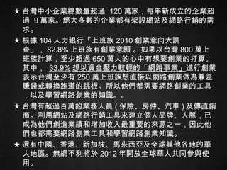 ★ 台灣中小企業總數量超過  120 萬家，每年新成立的企業超過  9 萬家。絕大多數的企業都有架設網站及網路行銷的需求。 ★ 根據 104 人力銀行「上班族 2010 創業意向大調查」， 82.8% 上班族有創業意願 。如果以台灣 800 萬上班族計算，至少超過 650 萬人的心中有想要創業的打算。其中，  33.9% 想以資金壓力較輕的「網路事業」 進行創業。表示台灣至少有 250 萬上班族想直接以網路創業做為兼差賺錢或轉換跑道的跳板。所以他們都需要網路創業的工具，以及學習網路創業的知識。。 ★ 台灣有超過百萬的業務人員 ( 保險、房仲、汽車 ) 及傳直銷商。利用網站及網路行銷工具來建立個人品牌、人脈，已成為他們創造業績和增加收入最重要的來源之一，因此他們也都需要網路創業工具和學習網路創業知識。 ★ 還有中國、香港、新加坡、馬來西亞及全球其他各地的華人地區。無網不利將於 2012 年開放全球華人共同參與使用。 